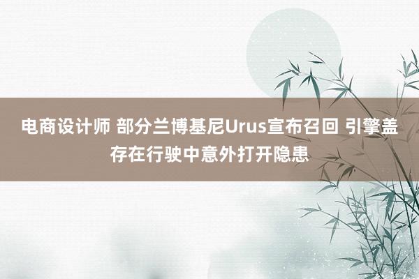 电商设计师 部分兰博基尼Urus宣布召回 引擎盖存在行驶中意外打开隐患