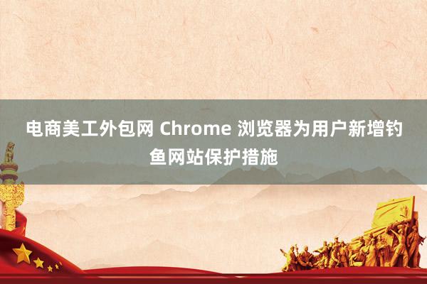 电商美工外包网 Chrome 浏览器为用户新增钓鱼网站保护措施