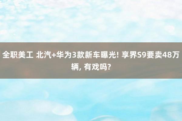 全职美工 北汽+华为3款新车曝光! 享界S9要卖48万辆, 有戏吗?