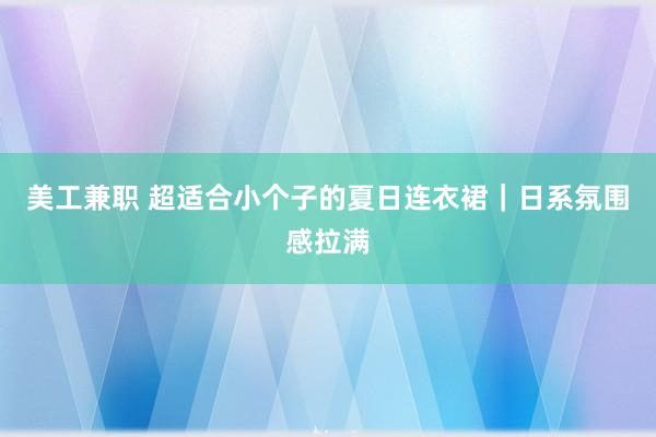 美工兼职 超适合小个子的夏日连衣裙｜日系氛围感拉满