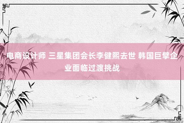 电商设计师 三星集团会长李健熙去世 韩国巨擘企业面临过渡挑战