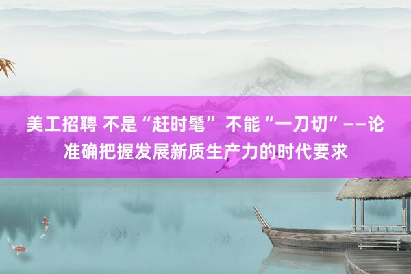 美工招聘 不是“赶时髦” 不能“一刀切”——论准确把握发展新质生产力的时代要求