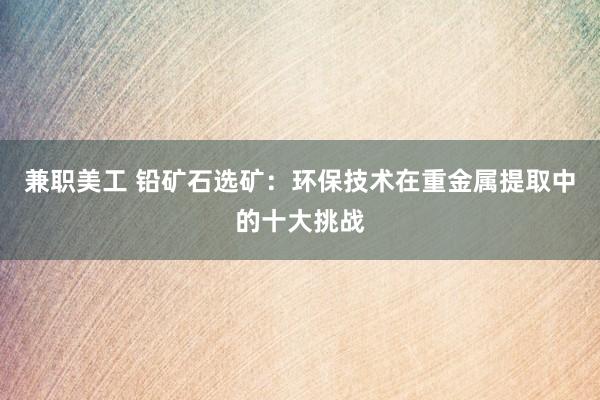 兼职美工 铅矿石选矿：环保技术在重金属提取中的十大挑战