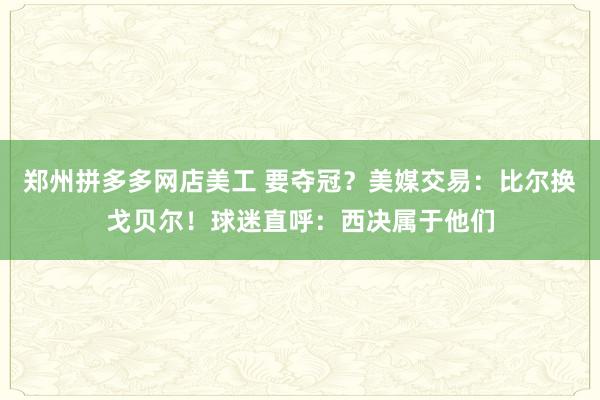 郑州拼多多网店美工 要夺冠？美媒交易：比尔换戈贝尔！球迷直呼：西决属于他们